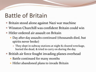 Battle of Britain
 Britain stood alone against Nazi war machine
 Winston Churchill was confident Britain could win
 Hitler ordered air assault on Britain
   Day after day assaults continued (thousands died, but
    spirits never broke)
       They slept in subway stations at night & cleared wreckage,
        buried the dead, & tried to carry on during the day
 British air force fought invading planes overhead
    Battle continued for many months
    Hitler abandoned plans to invade Britain
 