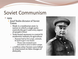 Soviet Communism
 1929
    Josef Stalin dictator of Soviet
     Union
        Made it a totalitarian state (a
         nation in which a single party
         controls the gov’t and every aspect
         of people’s lives)
        Took brutal measures to control &
         modernize industry & agriculture
            Peasant had to live crops, animals,
             & land to gov’t run farms
               Those who resisted were
                executed or sent to labor camps
        4 million other Soviets were killed
         or imprisoned on false charges of
         disloyalty
 