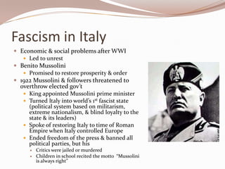 Fascism in Italy
 Economic & social problems after WWI
    Led to unrest
 Benito Mussolini
    Promised to restore prosperity & order
 1922 Mussolini & followers threatened to
  overthrow elected gov’t
    King appointed Mussolini prime minister
    Turned Italy into world’s 1st fascist state
     (political system based on militarism,
     extreme nationalism, & blind loyalty to the
     state & its leaders)
    Spoke of restoring Italy to time of Roman
     Empire when Italy controlled Europe
    Ended freedom of the press & banned all
     political parties, but his
         Critics were jailed or murdered
         Children in school recited the motto “Mussolini
          is always right”
 