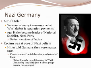 Nazi Germany
 Adolf Hitler
    Was one of many Germans mad at
     WWI defeat & reparation payments
    1921 Hitler became leader of National
     Socialist, Nazi, Party
        Nazism was a form of fascism
 Racism was at core of Nazi beliefs
    Hitler told Germans they were master
     race
        Cornerstone of racial theories was hatred of
         Jews
            Claimed Jews betrayed Germany in WWI
             (that is why they lost); Jews & other groups
             became the scapegoat
 
