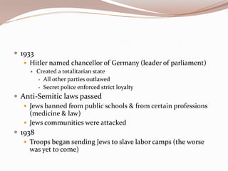  1933
    Hitler named chancellor of Germany (leader of parliament)
        Created a totalitarian state
          All other parties outlawed

          Secret police enforced strict loyalty

 Anti-Semitic laws passed
    Jews banned from public schools & from certain professions
     (medicine & law)
    Jews communities were attacked
 1938
    Troops began sending Jews to slave labor camps (the worse
     was yet to come)
 