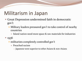 Militarism in Japan
 Great Depression undermined faith in democratic
  gov’t
    Military leaders pressured gov’t to take control of nearby
     countries
        Island nation need more space & raw materials for industries
 1936
    militarists completely controlled gov’t
        Preached racism
          Japanese were superior to other Asians & non-Asians
 
