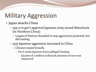 Military Aggression
 Japan attacks China
    1931 w/o gov’t approval Japanese army seized Manchuria
     (in Northern China)
       League of Nations (founded to stop aggression) protested, but
        did nothing
   1937 Japanese aggression increased in China
       Chinese treated brutally
         For 6 weeks Japanese forces pillaged Nanjing

           Quarter of a million civilians & prisoners of war were
            massacred
 