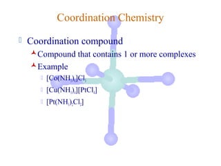 Coordination Chemistry
   Coordination compound
    Compound that contains 1 or more complexes
    Example
          [Co(NH3)6]Cl3
          [Cu(NH3)4][PtCl4]
          [Pt(NH3)2Cl2]
 