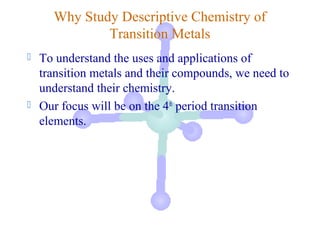 Why Study Descriptive Chemistry of
              Transition Metals
   To understand the uses and applications of
    transition metals and their compounds, we need to
    understand their chemistry.
   Our focus will be on the 4th period transition
    elements.
 