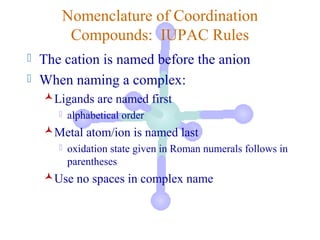 Nomenclature of Coordination
        Compounds: IUPAC Rules
 The cation is named before the anion
 When naming a complex:
    Ligands are named first
         alphabetical order
    Metal atom/ion is named last
         oxidation state given in Roman numerals follows in
          parentheses
    Use no spaces in complex name
 