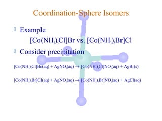 Coordination-Sphere Isomers
   Example
       [Co(NH3)5Cl]Br vs. [Co(NH3)5Br]Cl
   Consider precipitation
[Co(NH3)5Cl]Br(aq) + AgNO3(aq) → [Co(NH3)5Cl]NO3(aq) + AgBr(s)


[Co(NH3)5Br]Cl(aq) + AgNO3(aq) → [Co(NH3)5Br]NO3(aq) + AgCl(aq)
 