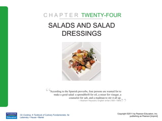 C H A P T E R TWENTY-FOUR
                             SALADS AND SALAD
                                DRESSINGS




                          “    According to the Spanish proverbs, four persons are wanted for to
                                 make a good salad: a sprendthrift for oil, a miser for vinegar, a



                                                                                                     ”
                                                counselor for salt, and a madman to stir it all up.
                                                          – Abaham Hayward, English writer (1801-1884)




                                                                                                  Copyright ©2011 by Pearson Education, Inc.
On Cooking: A Textbook of Culinary Fundamentals, 5e
                                                                                                              publishing as Pearson [imprint]
Labensky • Hause • Martel
 