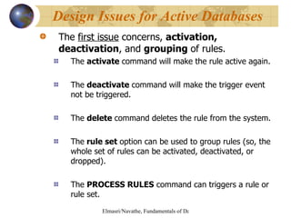 The  first issue  concerns,  activation, deactivation , and  grouping  of rules. The  activate  command will make the rule active again. The  deactivate  command will make the trigger event not be triggered. The  delete  command deletes the rule from the system. The  rule set  option can be used to group rules (so, the whole set of rules can be activated, deactivated, or dropped). The  PROCESS RULES  command can triggers a rule or rule set. Design Issues for Active Databases 