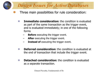 Three main possibilities for rule consideration: Immediate consideration:  the condition is evaluated as part of the same transaction as the trigger event, and is evaluated immediately; in one of the following forms Before  executing the trigger event. After  executing the trigger event. Instead of  executing the trigger event. Deferred consideration:  the condition is evaluated at the end of transaction that include the trigger event. Detached consideration:  the condition is evaluated as a separate transaction. Design Issues for Active Databases 