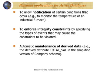 To allow  notification  of certain conditions that occur (e.g., to monitor the temperature of an industrial furnace). To  enforce integrity constraints  by specifying the types of events that may cause the constraints to be violated. Automatic  maintenance of derived data  (e.g., the derived attribute TOTAL_SAL in the simplified version of Company schema). Potential applications for Active Databases 