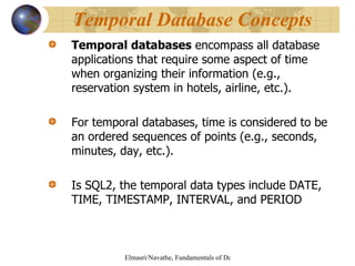 Temporal databases  encompass all database applications that require some aspect of time when organizing their information (e.g., reservation system in hotels, airline, etc.).  For temporal databases, time is considered to be an ordered sequences of points (e.g., seconds, minutes, day, etc.). Is SQL2, the temporal data types include DATE, TIME, TIMESTAMP, INTERVAL, and PERIOD Temporal Database Concepts 