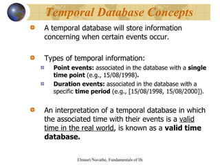 A temporal database will store information concerning when certain events occur. Types of temporal information: Point events:  associated in the database with a  single time point  (e.g., 15/08/1998) . Duration events:  associated in the database with a specific  time period  (e.g., [15/08/1998, 15/08/2000]). An interpretation of a temporal database in which the associated time with their events is a  valid time in the real world , is known as a  valid time database. Temporal Database Concepts 
