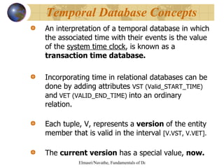 An interpretation of a temporal database in which the associated time with their events is the value of the  system time clock , is known as a  transaction time database. Incorporating time in relational databases can be done by adding attributes  VST (Valid_START_TIME)  and  VET (VALID_END_TIME)  into an ordinary relation. Each tuple, V, represents a  version  of the entity member that is valid in the interval  [V.VST, V.VET]. The  current version  has a special value,  now. Temporal Database Concepts 