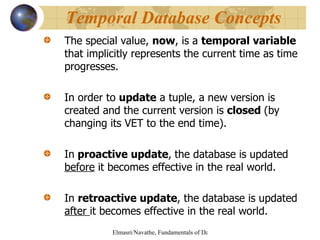 The special value,  now , is a  temporal variable  that implicitly represents the current time as time progresses.  In order to  update  a tuple, a new version is created and the current version is  closed  (by changing its VET to the end time). In  proactive update ,   the database is updated  before  it becomes effective in the real world. In  retroactive update , the database is updated  after  it becomes effective in the real world. Temporal Database Concepts 