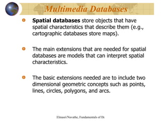 Spatial   databases  store objects that have spatial characteristics that describe them (e.g., cartographic databases store maps). The main extensions that are needed for spatial databases are models that can interpret spatial characteristics.  The basic extensions needed are to include two dimensional geometric concepts such as points, lines, circles, polygons, and arcs.  Multimedia Databases  