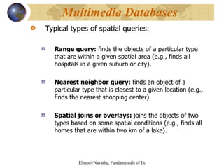 Typical types of spatial queries: Range query:  finds the objects of a particular type that are within a given spatial area (e.g., finds all hospitals in a given suburb or city). Nearest neighbor query:  finds an object of a particular type that is closest to a given location (e.g., finds the nearest shopping center). Spatial joins or overlays:  joins the objects of two types based on some spatial conditions (e.g., finds all homes that are within two km of a lake). Multimedia Databases  