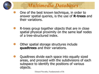One of the best known technique, in order to answer spatial queries, is the use of  R-trees  and their variations.  R-trees group together objects that are in close spatial physical proximity on the same leaf nodes of a tree-structured index. Other spatial storage structures include  quadtrees  and their variations. Quadtrees divide each space into equally sized areas, and proceed with the subdivisions of each subspace to identify the positions of various objects. Multimedia Databases  