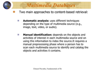 Two main approaches to   content-based retrieval: Automatic analysis:  uses different techniques depending on the type of multimedia source (e.g., image, text, video, or audio). Manual identification:  depends on the objects and activities of interest in each multimedia source and on using this information to index the source.It requires a manual preprocessing phase where a person has to scan each multimedia source to identify and catalog the objects and activities it contains.  Multimedia Databases  