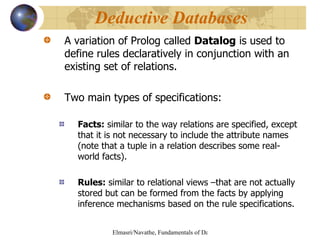 A variation of Prolog called  Datalog  is used to define rules declaratively in conjunction with an existing set of relations. Two main types of specifications: Facts:  similar to the way relations are specified, except that it is not necessary to include the attribute names (note that a tuple in a relation describes some real-world facts). Rules:  similar to relational views –that are not actually stored but can be formed from the facts by applying inference mechanisms based on the rule specifications. Deductive Databases  
