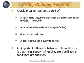 A logic program can be thought of: A set of facts (assuming that these are all the fact in our modeled mini-world) A set of permissible deductions (proof rules) A method of deducting A goal to prove (or a query to answer) An important difference between rules and facts is that, rules specify things that are true if some conditions are satisfied. Prolog/Datalog Notation 