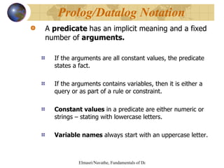 A  predicate  has an implicit meaning and a fixed number of  arguments. If the arguments   are all constant values, the predicate states a fact. If the arguments contains variables, then it is either a query or as part of a rule or constraint. Constant values  in a predicate are either numeric or strings – stating with lowercase letters. Variable names  always start with an uppercase letter.  Prolog/Datalog Notation 