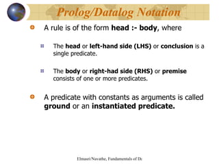 A rule is of the form  head :- body , where The  head  or  left-hand side (LHS)  or  conclusion  is a single predicate. The  body  or  right-had side (RHS)  or  premise  consists of one or more predicates. A predicate with constants as arguments is called  ground  or an  instantiated predicate. Prolog/Datalog Notation 