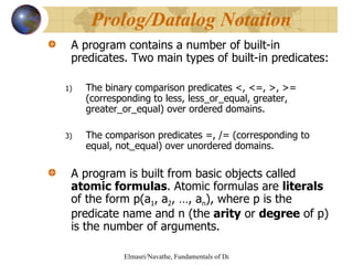 A program contains a number of built-in predicates. Two main types of built-in predicates: The binary comparison predicates <, <=, >, >= (corresponding to less, less_or_equal, greater, greater_or_equal) over ordered domains. The comparison predicates =, /= (corresponding to equal, not_equal) over unordered domains.  A program is built from basic objects called  atomic formulas . Atomic formulas are  literals  of the form p(a 1 , a 2 , …, a n ), where p is the predicate name and n (the  arity  or  degree  of p) is the number of arguments. Prolog/Datalog Notation 