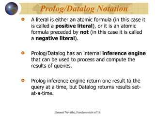 A literal is either an atomic formula (in this case it is called a  positive literal ), or it is an atomic formula preceded by  not  (in this case it is called a  negative literal ). Prolog/Datalog has an internal  inference engine  that can be used to process and compute the results of queries. Prolog inference engine return one result to the query at a time, but Datalog returns results set-at-a-time. Prolog/Datalog Notation 