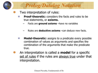 Two interpretation of rules: Proof-theoretic:  considers the facts and rules to be true statements, or  axioms. Facts are  ground axioms  –have no variables Rules are  deductive axioms  –can deduce new facts. Model-theoretic:  assigns to a predicate every possible combination of values as arguments and specifies the combination of the arguments that make the predicate true. An interpretation is called a  model  for a specific  set of rules  if the rules are  always true  under that interpretation. Prolog/Datalog Notation 