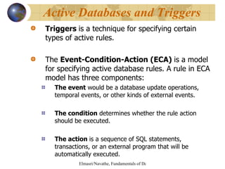 Triggers  is a technique for specifying certain types of active rules. The  Event-Condition-Action (ECA)  is a model for specifying active database rules. A rule in ECA model has three components: The event  would be a database update operations, temporal events, or other kinds of external events. The condition  determines whether the rule action should be executed. The action  is a sequence   of SQL statements, transactions, or an external program that will be automatically executed. Active Databases and Triggers 