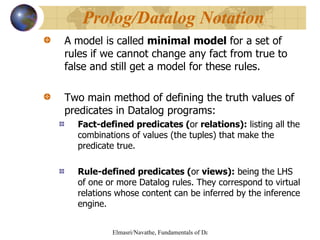 A model is called  minimal model  for a set of rules if we cannot change any fact from true to false and still get a model for these rules. Two main method of defining the truth values of predicates in Datalog programs: Fact-defined predicates ( or  relations):  listing all the combinations of values (the tuples) that make the predicate true. Rule-defined predicates ( or  views):  being the LHS of one or more Datalog rules. They correspond to virtual relations whose content can be inferred by the inference engine. Prolog/Datalog Notation 