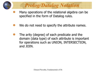 Many operations of the relational algebra can be specified in the form of Datalog rules. We do not need to specify the attribute names. The arity (degree) of each predicate and the domain (data type) of each attribute is important for operations such as UNION, INTERSECTION, and JOIN. Prolog/Datalog Notation 
