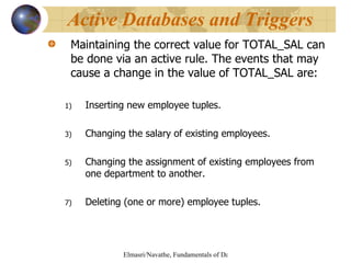 Maintaining the correct value for TOTAL_SAL can be done via an active rule. The events that may cause a change in the value of TOTAL_SAL are: Inserting new employee tuples. Changing the salary of existing employees. Changing the assignment of existing employees from one department to another. Deleting (one or more) employee tuples. Active Databases and Triggers 