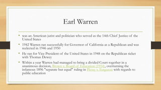 Earl Warren
• was an American jurist and politician who served as the 14th Chief Justice of the
United States
• 1942 Warren ran successfully for Governor of California as a Republican and was
reelected in 1946 and 1950
• He ran for Vice President of the United States in 1948 on the Republican ticket
with Thomas Dewey
• Within a year Warren had managed to bring a divided Court together in a
unanimous decision, Brown v. Board of Education (1954), overturning the
infamous 1896 "separate but equal" ruling in Plessy v. Ferguson with regards to
public education
 