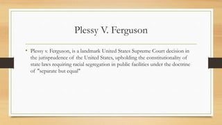 Plessy V. Ferguson
• Plessy v. Ferguson, is a landmark United States Supreme Court decision in
the jurisprudence of the United States, upholding the constitutionality of
state laws requiring racial segregation in public facilities under the doctrine
of "separate but equal"
 