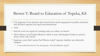 Brown V. Board to Education of Topeka, KS
• U.S. Supreme Court decision that struck down racial segregation in public education
and declared separate but equal unconstitutional.
• 1954
• Schools were not-equal-no running water, no toilets, no busses
• Oliver Brown sued Topeka Board to allow 8 years old daughter Linda to attend a
closer white-only school
• Supreme court chief justice Earl Warren ruled “separate facilities are inherently
unegual:
• Court ruled all schools to be desegregate “with all deliberate speed”
 