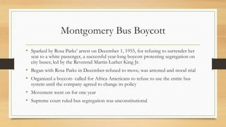 Montgomery Bus Boycott
• Sparked by Rosa Parks’ arrest on December 1, 1955, for refusing to surrender her
seat to a white passenger, a successful year-long boycott protesting segregation on
city buses; led by the Reverend Martin Luther King Jr.
• Began with Rosa Parks in December-refused to move, was arrested and stood trial
• Organized a boycott- called for Africa Americans to refuse to use the entire bus
system until the company agreed to change its policy
• Movement went on for one year
• Supreme court ruled bus segregation was unconstitutional
 