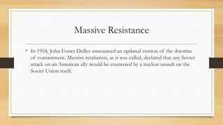 Massive Resistance
• In 1954, John Foster Dulles announced an updated version of the doctrine
of containment. Massive retaliation, as it was called, declared that any Soviet
attack on an American ally would be countered by a nuclear assault on the
Soviet Union itself.
 
