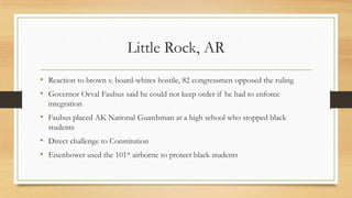 Little Rock, AR
• Reaction to brown v. board-whites hostile, 82 congressmen opposed the ruling
• Governor Orval Faubus said he could not keep order if he had to enforce
integration
• Faubus placed AK National Guardsman at a high school who stopped black
students
• Direct challenge to Constitution
• Eisenhower used the 101st airborne to protect black students
 