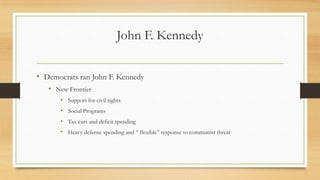 John F. Kennedy
• Democrats ran John F. Kennedy
• New Frontier
• Support for civil rights
• Social Programs
• Tax cuts and deficit spending
• Heavy defense spending and “ flexible” response to communist threat
 