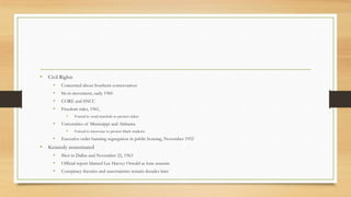 • Civil Rights
• Concerned about Southern conservatives
• Sit-in movement, early 1960
• CORE and SNCC
• Freedom rides, 1961,
• Forced to send marshals to protect riders
• Universities of Mississippi and Alabama
• Forced to intervene to protect black students
• Executive order banning segregation in public housing, November 1952
• Kennedy assassinated
• Shot in Dallas and November 22, 1963
• Official report blamed Lee Harvey Oswald as lone assassin
• Conspiracy theories and uncertainties remain decades later
 