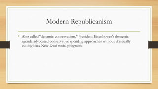 Modern Republicanism
• Also called "dynamic conservatism," President Eisenhower's domestic
agenda advocated conservative spending approaches without drastically
cutting back New Deal social programs.
 