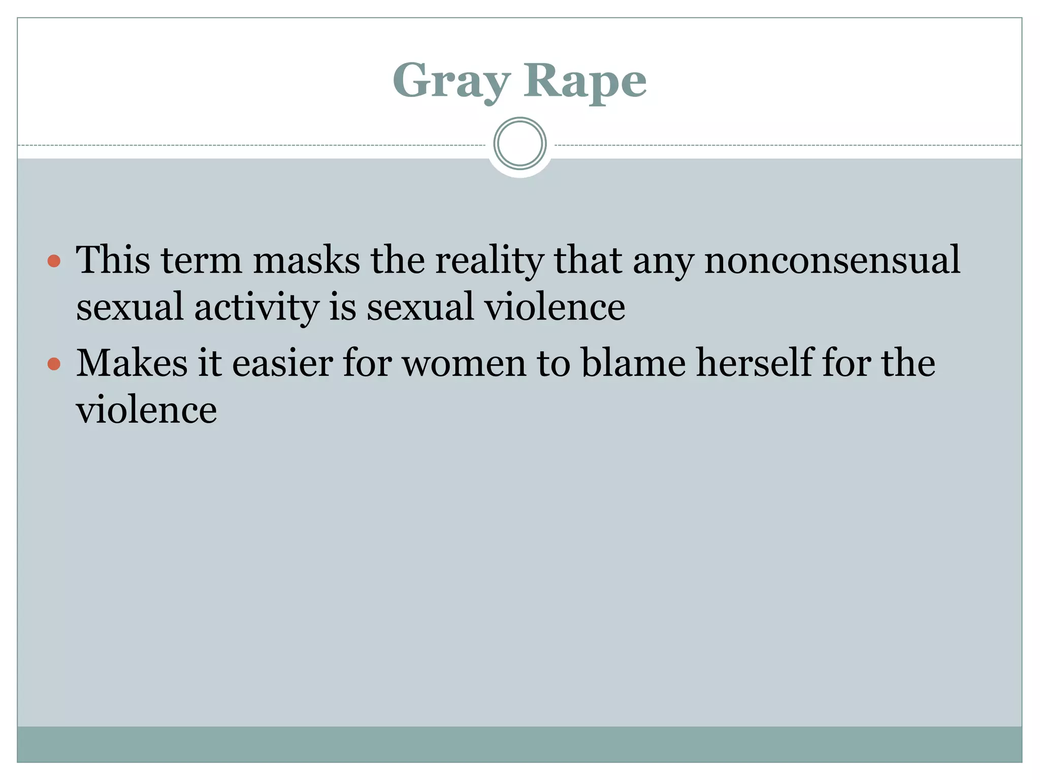 Gray Rape
 This term masks the reality that any nonconsensual
sexual activity is sexual violence
 Makes it easier for women to blame herself for the
violence
 
