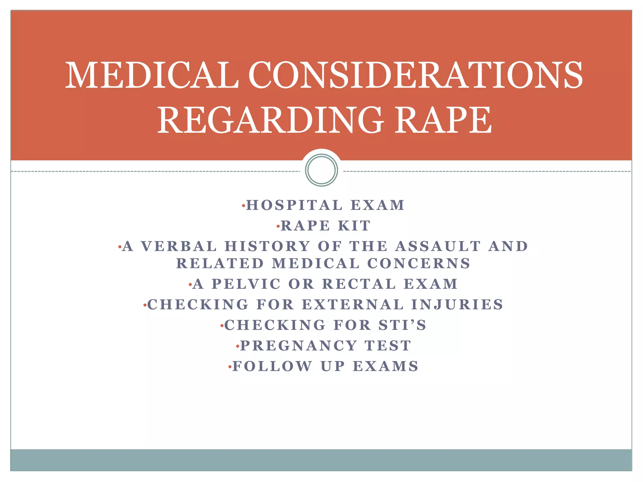 •H O S P I T A L E X A M
•R A P E K I T
•A V E R B A L H I S T O R Y O F T H E A S S A U L T A N D
R E L A T E D M E D I C A L C O N C E R N S
•A P E L V I C O R R E C T A L E X A M
•C H E C K I N G F O R E X T E R N A L I N J U R I E S
•C H E C K I N G F O R S T I ’ S
•P R E G N A N C Y T E S T
•F O L L O W U P E X A M S
MEDICAL CONSIDERATIONS
REGARDING RAPE
 
