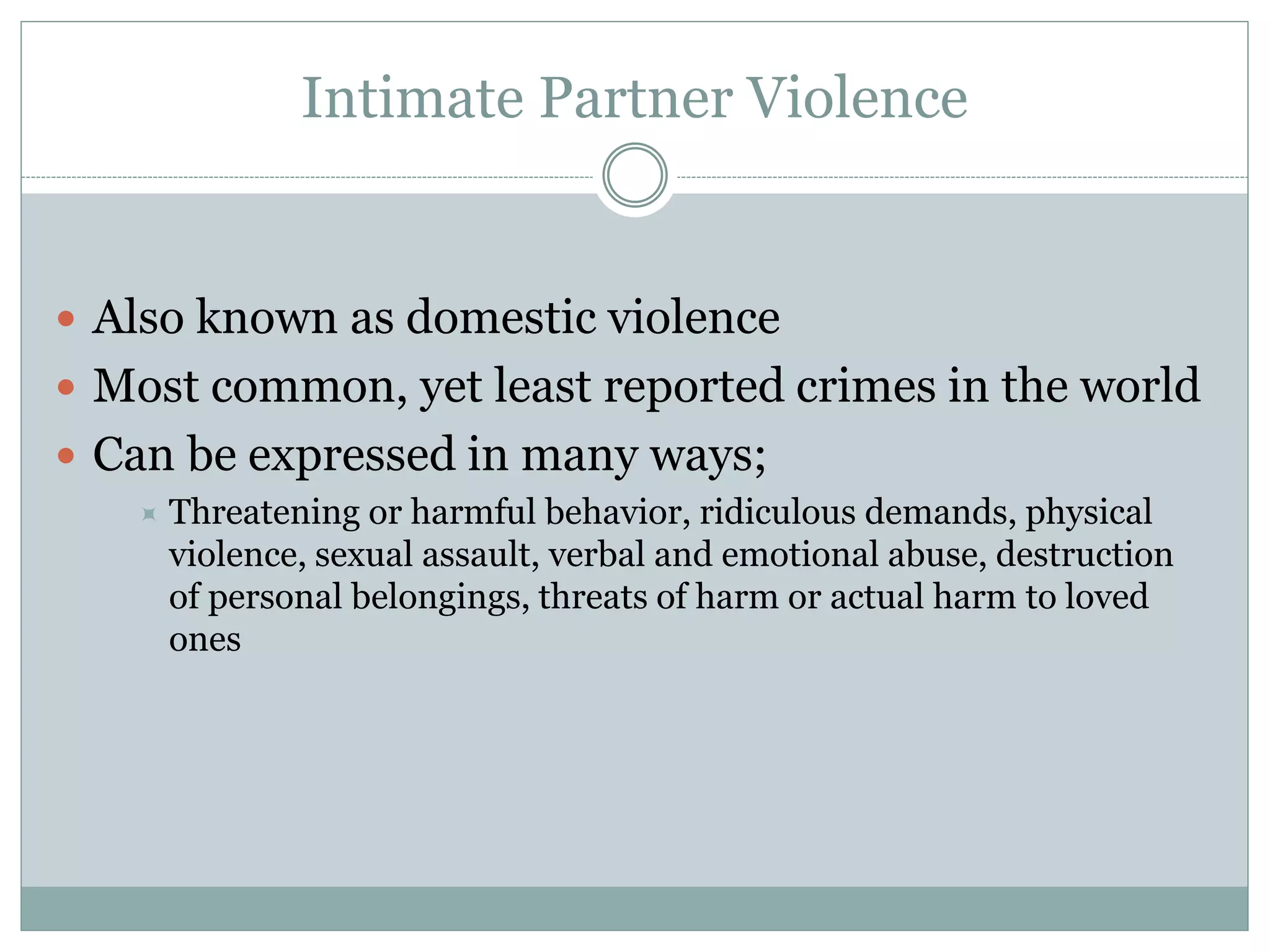 Intimate Partner Violence
 Also known as domestic violence
 Most common, yet least reported crimes in the world
 Can be expressed in many ways;
 Threatening or harmful behavior, ridiculous demands, physical
violence, sexual assault, verbal and emotional abuse, destruction
of personal belongings, threats of harm or actual harm to loved
ones
 