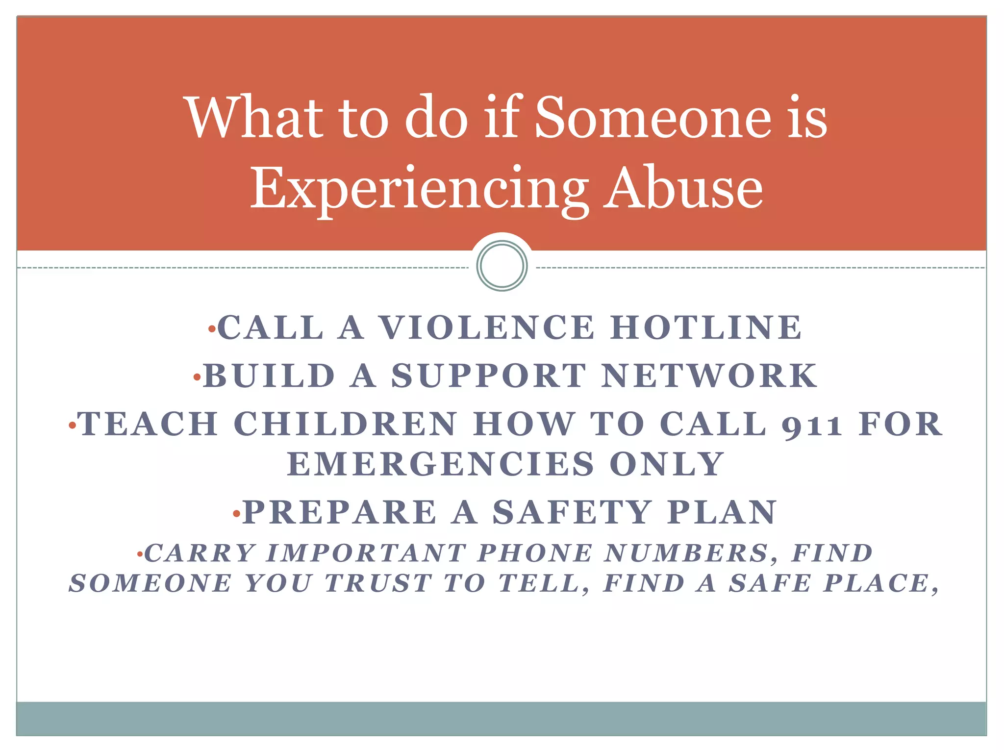•CALL A VIOLENCE HOTLINE
•BUILD A SUPPORT NETWORK
•TEACH CHILDREN HOW TO CALL 911 FOR
EMERGENCIES ONLY
•PREPARE A SAFETY PLAN
•CARRY IMPORTANT PHONE NUMBERS, FIND
SOMEONE YOU TRUST TO TELL, FIND A SAFE PLACE,
What to do if Someone is
Experiencing Abuse
 