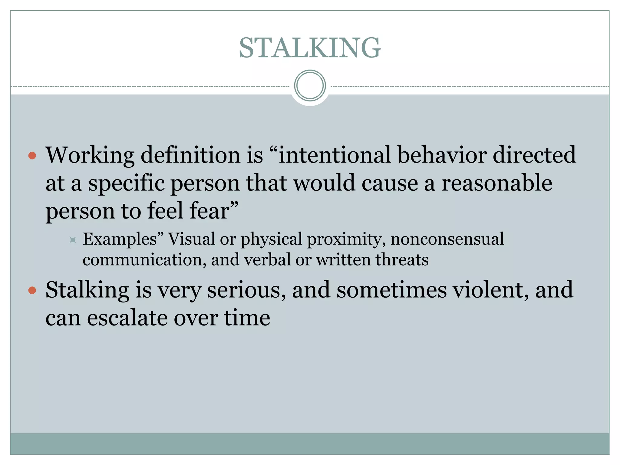 STALKING
 Working definition is “intentional behavior directed
at a specific person that would cause a reasonable
person to feel fear”
 Examples” Visual or physical proximity, nonconsensual
communication, and verbal or written threats
 Stalking is very serious, and sometimes violent, and
can escalate over time
 