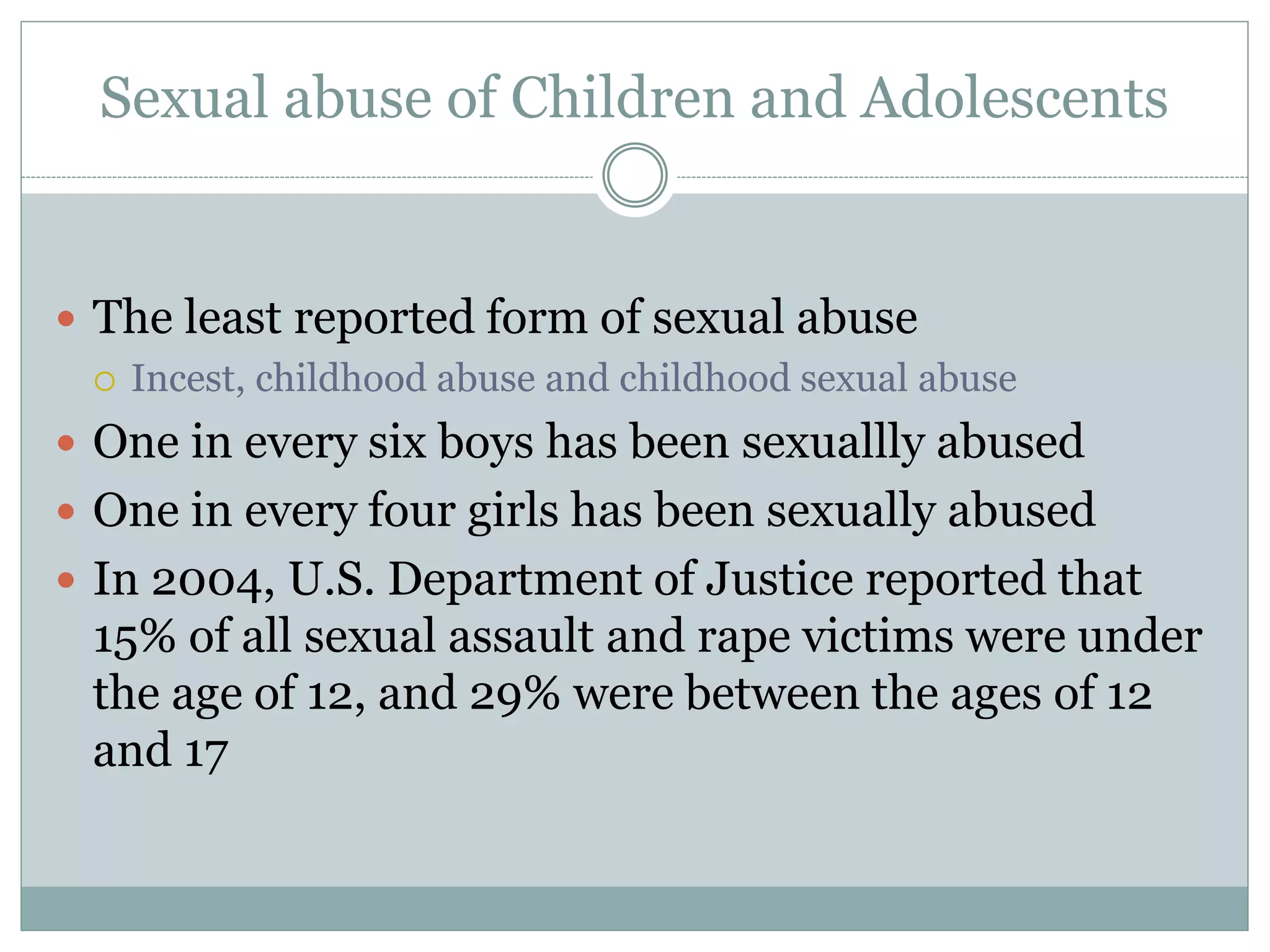 Sexual abuse of Children and Adolescents
 The least reported form of sexual abuse
 Incest, childhood abuse and childhood sexual abuse
 One in every six boys has been sexuallly abused
 One in every four girls has been sexually abused
 In 2004, U.S. Department of Justice reported that
15% of all sexual assault and rape victims were under
the age of 12, and 29% were between the ages of 12
and 17
 