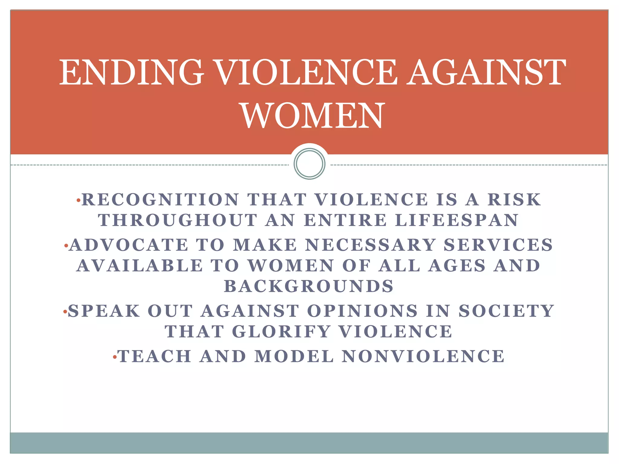 •RECOGNITION THAT VIOLENCE IS A RISK
THROUGHOUT AN ENTIRE LIFEESPAN
•ADVOCATE TO MAKE NECESSARY SERVICES
AVAILABLE TO WOMEN OF ALL AGES AND
BACKGROUNDS
•SPEAK OUT AGAINST OPINIONS IN SOCIETY
THAT GLORIFY VIOLENCE
•TEACH AND MODEL NONVIOLENCE
ENDING VIOLENCE AGAINST
WOMEN
 